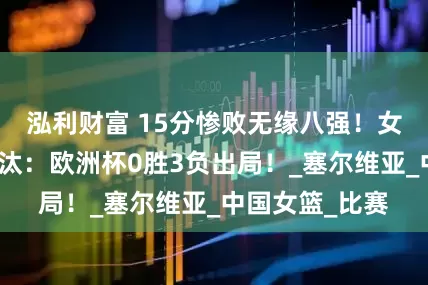 泓利财富 15分惨败无缘八强！女篮苦主惨遭淘汰：欧洲杯0胜3负出局！_塞尔维亚_中国女篮_比赛