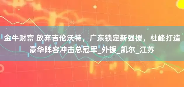 金牛财富 放弃吉伦沃特，广东锁定新强援，杜峰打造豪华阵容冲击总冠军_外援_凯尔_江苏