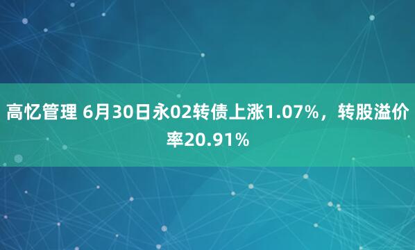 高忆管理 6月30日永02转债上涨1.07%，转股溢价率20.91%