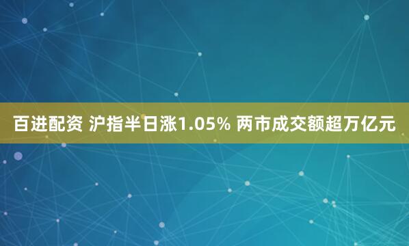 百进配资 沪指半日涨1.05% 两市成交额超万亿元