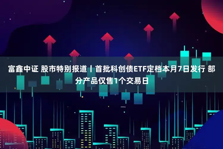 富鑫中证 股市特别报道丨首批科创债ETF定档本月7日发行 部分产品仅售1个交易日