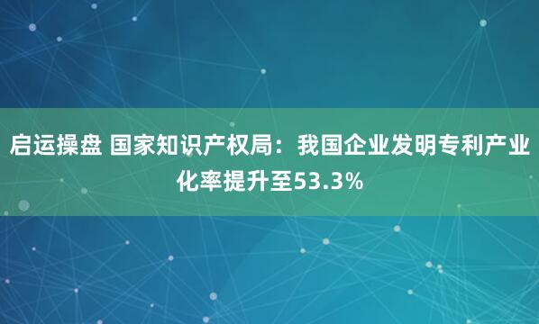 启运操盘 国家知识产权局：我国企业发明专利产业化率提升至53.3%