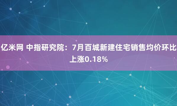 亿米网 中指研究院：7月百城新建住宅销售均价环比上涨0.18%