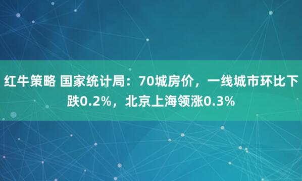 红牛策略 国家统计局：70城房价，一线城市环比下跌0.2%，北京上海领涨0.3%
