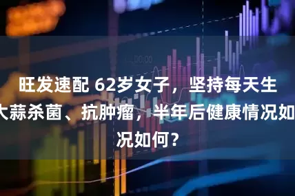 旺发速配 62岁女子，坚持每天生吃大蒜杀菌、抗肿瘤，半年后健康情况如何？