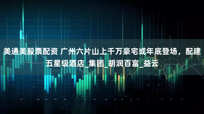 美通美股票配资 广州六片山上千万豪宅或年底登场，配建五星级酒店_集团_胡润百富_益云