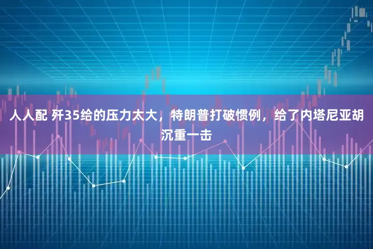 人人配 歼35给的压力太大，特朗普打破惯例，给了内塔尼亚胡沉重一击