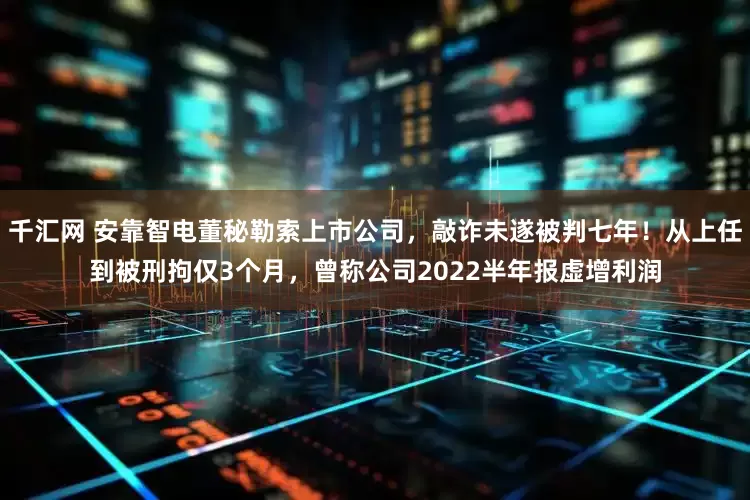 千汇网 安靠智电董秘勒索上市公司，敲诈未遂被判七年！从上任到被刑拘仅3个月，曾称公司2022半年报虚增利润
