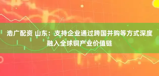 浩广配资 山东：支持企业通过跨国并购等方式深度融入全球铜产业价值链