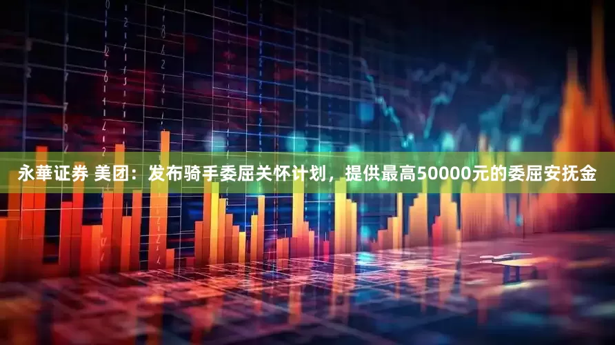 永華证券 美团：发布骑手委屈关怀计划，提供最高50000元的委屈安抚金