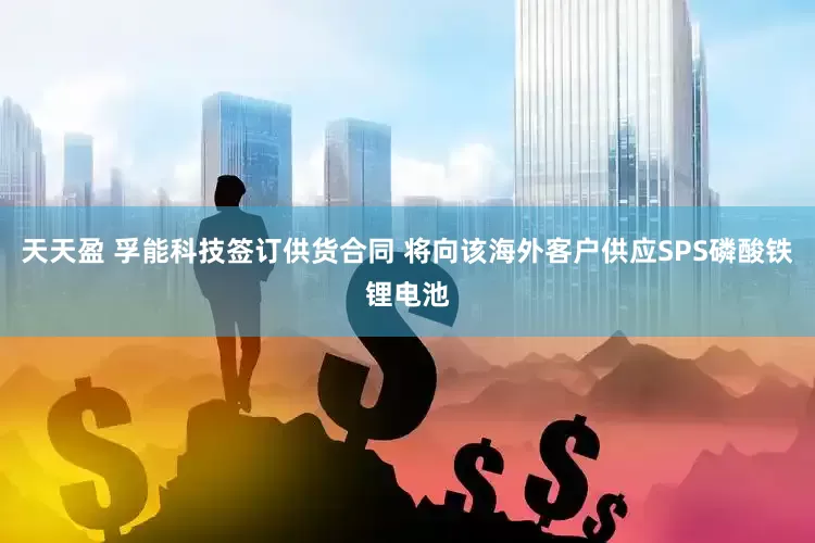 天天盈 孚能科技签订供货合同 将向该海外客户供应SPS磷酸铁锂电池