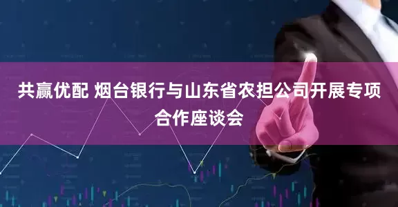 共赢优配 烟台银行与山东省农担公司开展专项合作座谈会