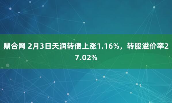 鼎合网 2月3日天润转债上涨1.16%，转股溢价率27.02%